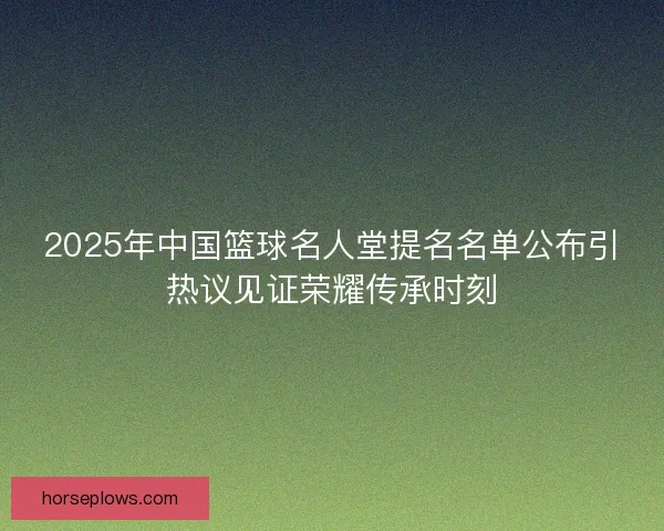 2025年中国篮球名人堂提名名单公布引热议见证荣耀传承时刻