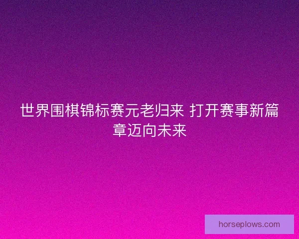 世界围棋锦标赛元老归来 打开赛事新篇章迈向未来