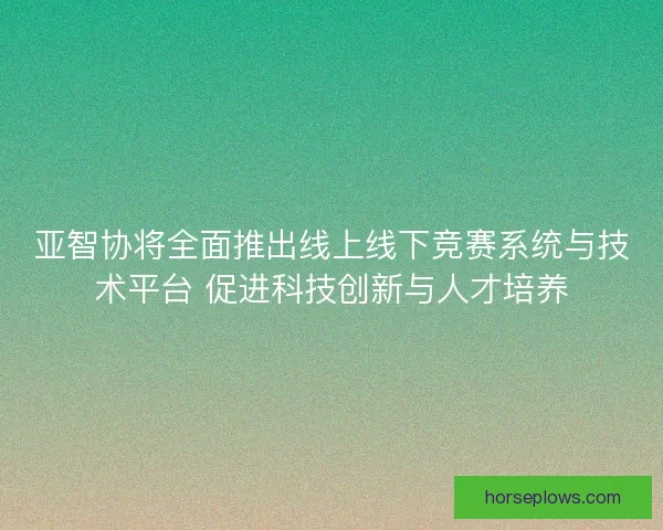 亚智协将全面推出线上线下竞赛系统与技术平台 促进科技创新与人才培养