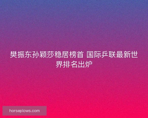樊振东孙颖莎稳居榜首 国际乒联最新世界排名出炉